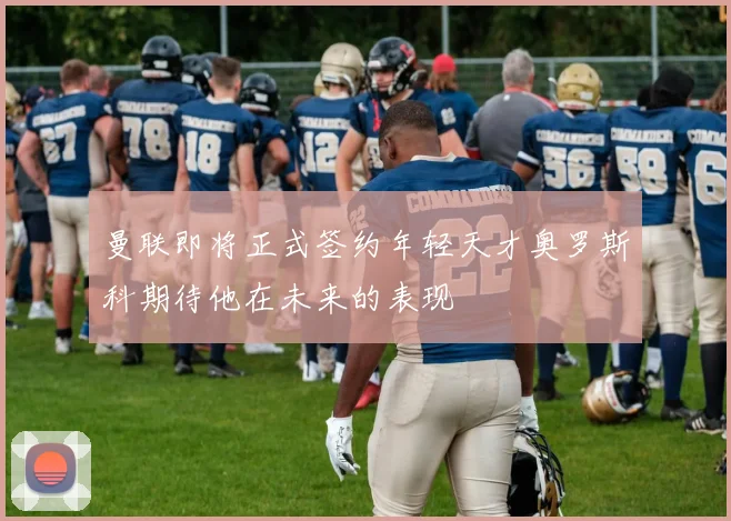 曼联即将正式签约年轻天才奥罗斯科期待他在未来的表现