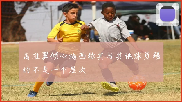高准翼倾心梅西称其与其他球员踢的不是一个层次