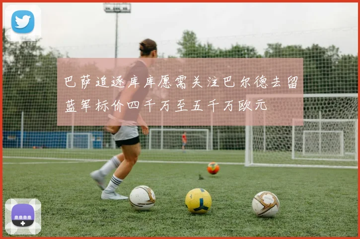 巴萨追逐库库愿需关注巴尔德去留蓝军标价四千万至五千万欧元