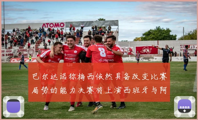 巴尔达诺称梅西依然具备改变比赛局势的能力决赛将上演西班牙与阿根廷对决