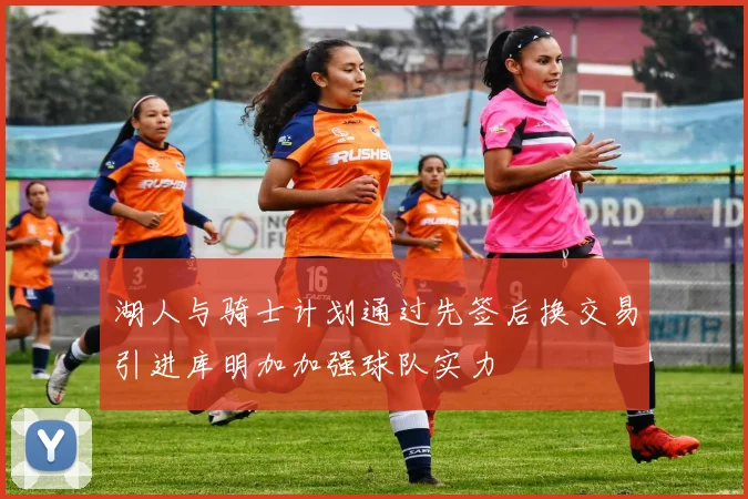 湖人与骑士计划通过先签后换交易引进库明加加强球队实力