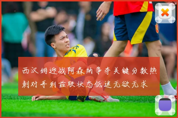 西汉姆迎战阿森纳争夺关键分数热刺对手利兹联状态低迷无欲无求