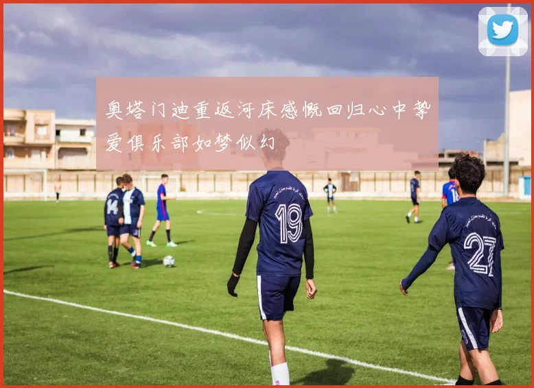 奥塔门迪重返河床感慨回归心中挚爱俱乐部如梦似幻
