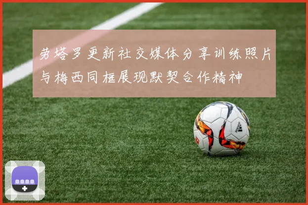 劳塔罗更新社交媒体分享训练照片与梅西同框展现默契合作精神