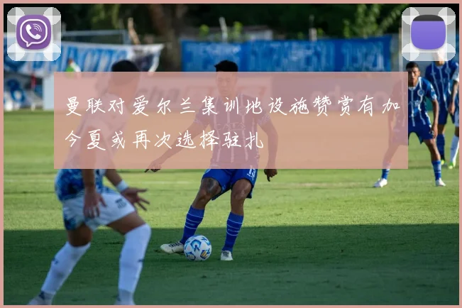 曼联对爱尔兰集训地设施赞赏有加今夏或再次选择驻扎
