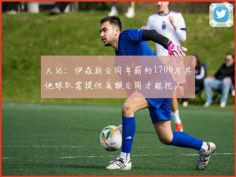 火记：伊森新合同年薪约1700万其他球队需提供高额合同才能挖人