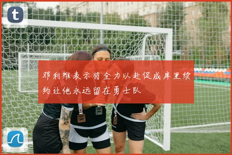 邓利维表示将全力以赴促成库里续约让他永远留在勇士队
