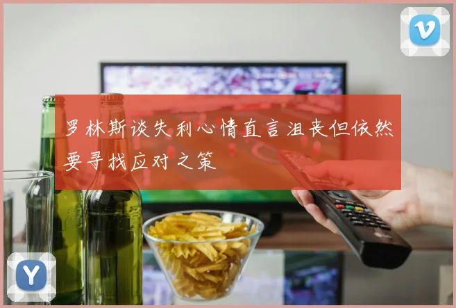 罗林斯谈失利心情直言沮丧但依然要寻找应对之策