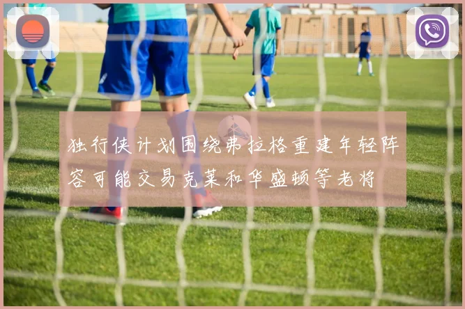 独行侠计划围绕弗拉格重建年轻阵容可能交易克莱和华盛顿等老将