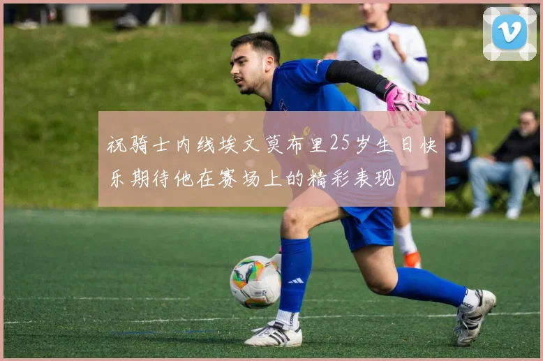 祝骑士内线埃文莫布里25岁生日快乐期待他在赛场上的精彩表现