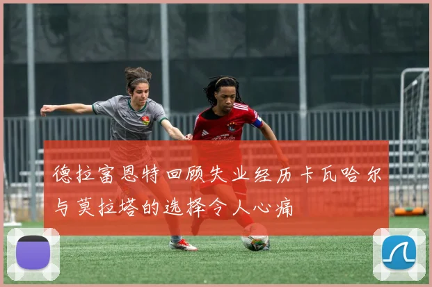 德拉富恩特回顾失业经历卡瓦哈尔与莫拉塔的选择令人心痛