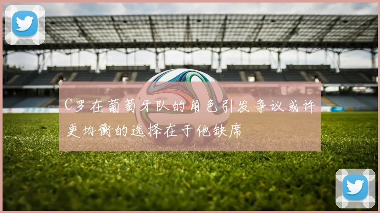 C罗在葡萄牙队的角色引发争议或许更均衡的选择在于他缺席