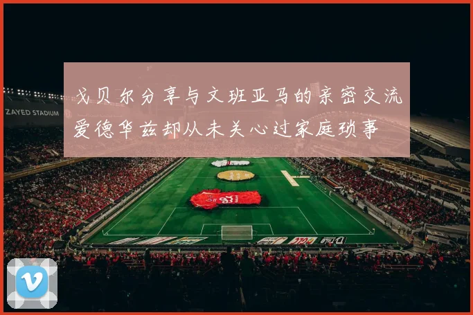 戈贝尔分享与文班亚马的亲密交流爱德华兹却从未关心过家庭琐事