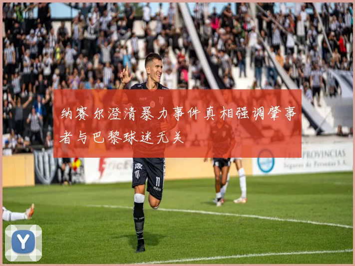 纳赛尔澄清暴力事件真相强调肇事者与巴黎球迷无关
