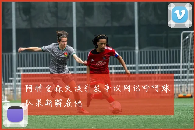阿特金森失误引发争议网记呼吁球队果断解雇他