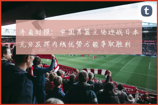 济南时报：中国男篮主场迎战日本充分发挥内线优势方能争取胜利